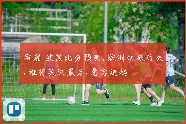 希腊 波黑比分预测,欧洲劲旅对决,谁将笑到最后,悬念迭起