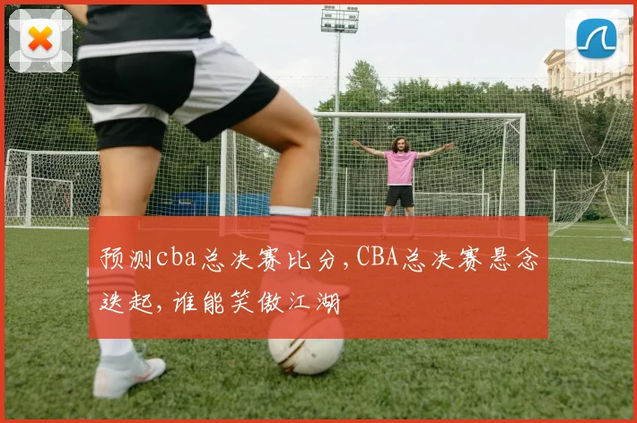 预测cba总决赛比分,CBA总决赛悬念迭起,谁能笑傲江湖