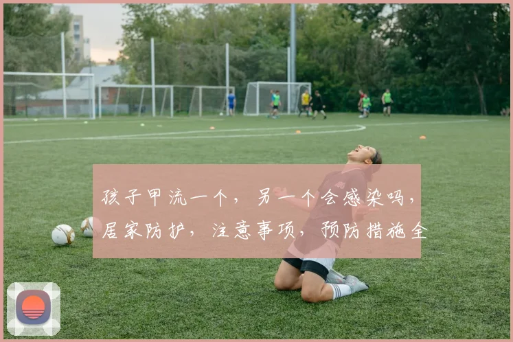 孩子甲流一个，另一个会感染吗，居家防护，注意事项，预防措施全解析