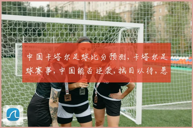 中国卡塔尔足球比分预测,卡塔尔足球赛事,中国能否逆袭,拭目以待,悬念重重,一触即发。